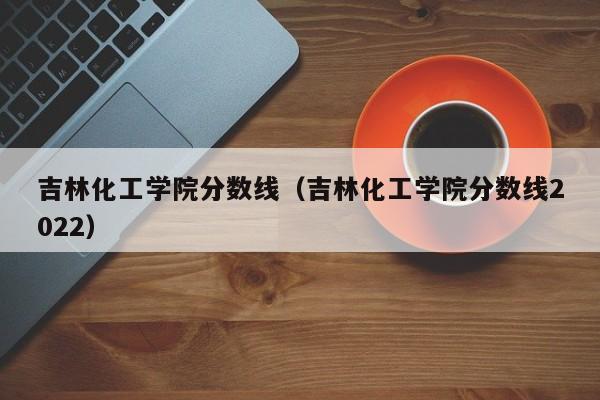 吉林化工学院分数线（吉林化工学院分数线2022）