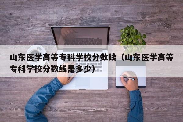 山东医学高等专科学校分数线（山东医学高等专科学校分数线是多少）