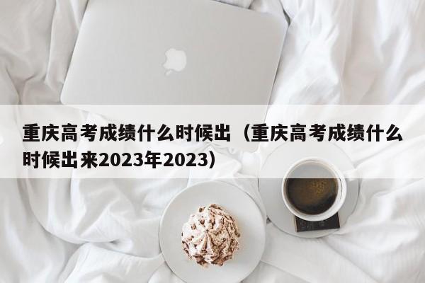 重庆高考成绩什么时候出（重庆高考成绩什么时候出来2023年2023）