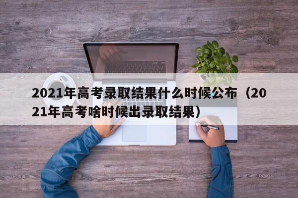 2021年高考录取结果什么时候公布（2021年高考啥时候出录取结果）