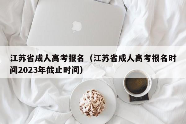 江苏省成人高考报名（江苏省成人高考报名时间2023年截止时间）