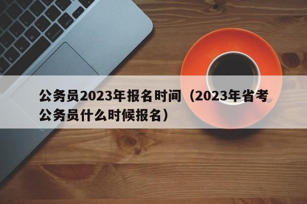 公务员2023年报名时间（2023年省考公务员什么时候报名）