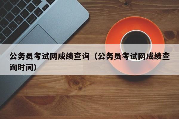 公务员考试网成绩查询（公务员考试网成绩查询时间）