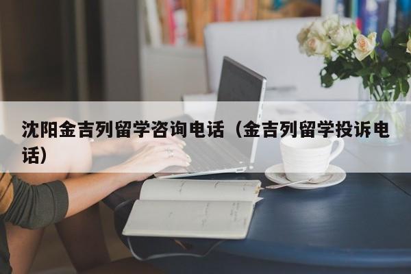 沈阳金吉列留学咨询电话（金吉列留学投诉电话）