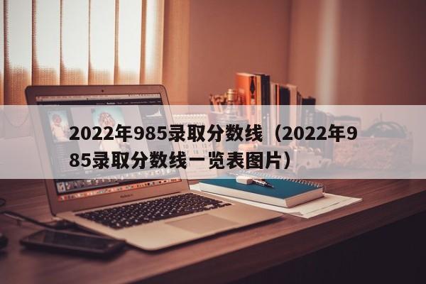 2022年985录取分数线（2022年985录取分数线一览表图片）