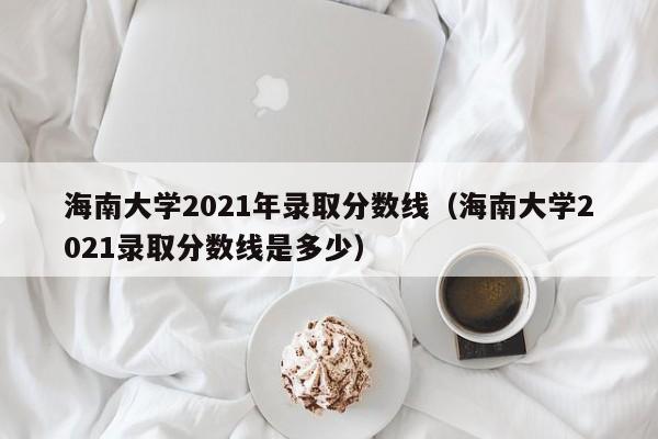 海南大学2021年录取分数线（海南大学2021录取分数线是多少）