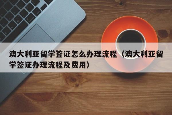 澳大利亚留学签证怎么办理流程（澳大利亚留学签证办理流程及费用）