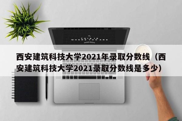 西安建筑科技大学2021年录取分数线（西安建筑科技大学2021录取分数线是多少）