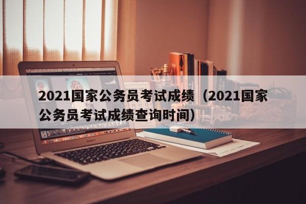 2021国家公务员考试成绩（2021国家公务员考试成绩查询时间）