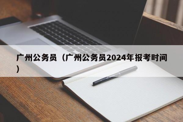 广州公务员（广州公务员2024年报考时间）