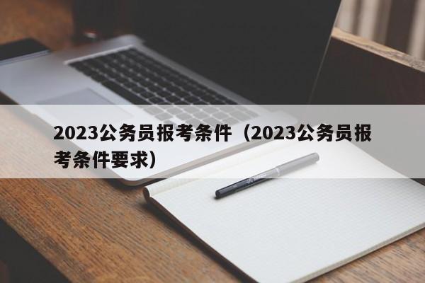 2023公务员报考条件（2023公务员报考条件要求）