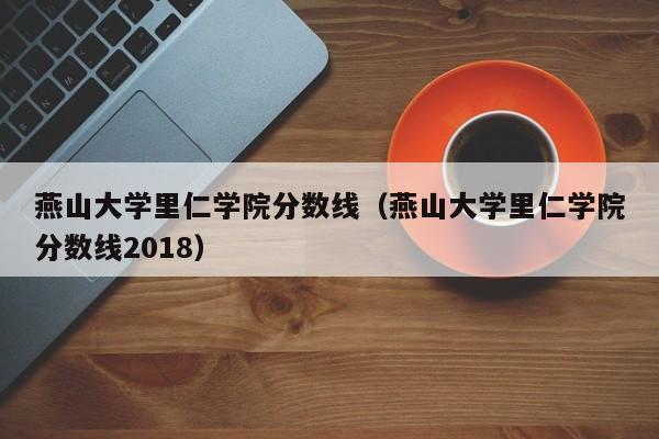 燕山大学里仁学院分数线（燕山大学里仁学院分数线2018）