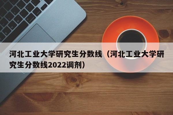 河北工业大学研究生分数线（河北工业大学研究生分数线2022调剂）