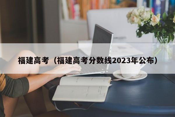 福建高考（福建高考分数线2023年公布）