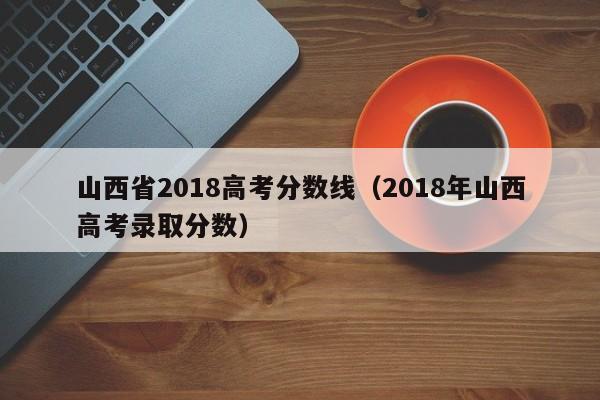 山西省2018高考分数线（2018年山西高考录取分数）