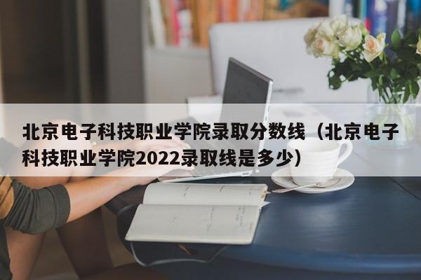 北京电子科技职业学院录取分数线（北京电子科技职业学院2022录取线是多少）