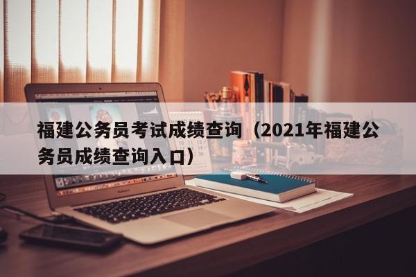 福建公务员考试成绩查询（2021年福建公务员成绩查询入口）