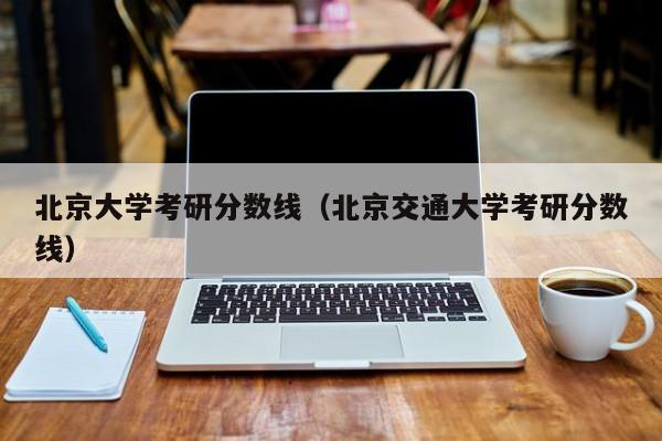 北京大学考研分数线（北京交通大学考研分数线）