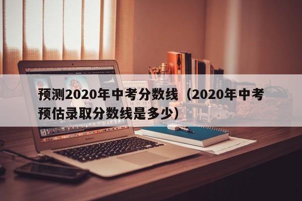 预测2020年中考分数线（2020年中考预估录取分数线是多少）