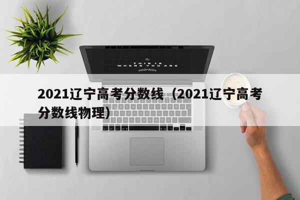 2021辽宁高考分数线（2021辽宁高考分数线物理）