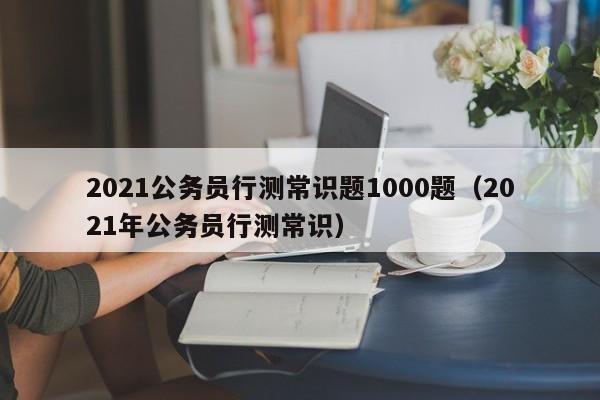 2021公务员行测常识题1000题（2021年公务员行测常识）