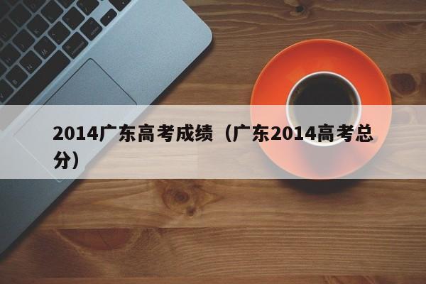 2014广东高考成绩（广东2014高考总分）