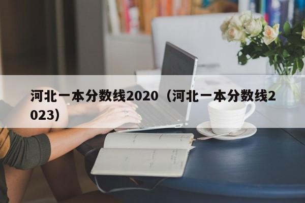 河北一本分数线2020（河北一本分数线2023）