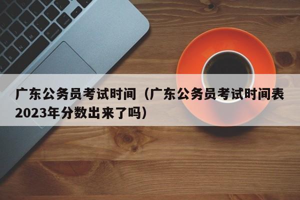 广东公务员考试时间（广东公务员考试时间表2023年分数出来了吗）