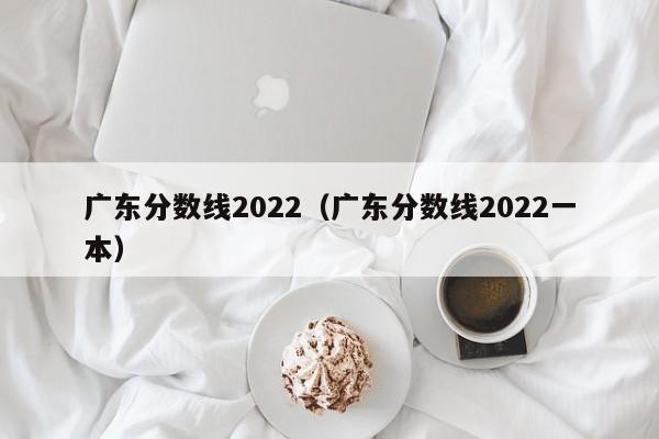 广东分数线2022（广东分数线2022一本）