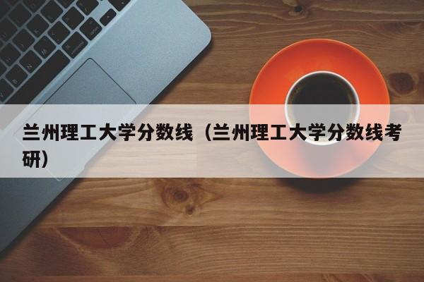 兰州理工大学分数线（兰州理工大学分数线考研）