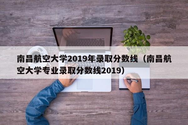 南昌航空大学2019年录取分数线（南昌航空大学专业录取分数线2019）