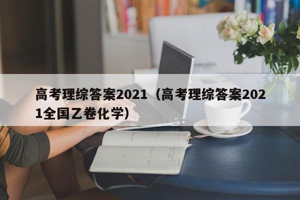 高考理综答案2021（高考理综答案2021全国乙卷化学）