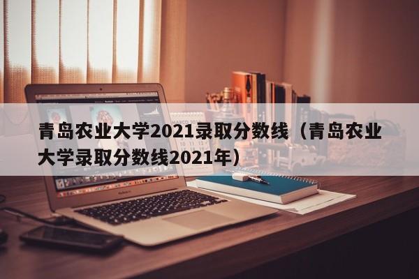 青岛农业大学2021录取分数线（青岛农业大学录取分数线2021年）