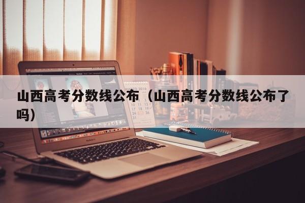 山西高考分数线公布（山西高考分数线公布了吗）