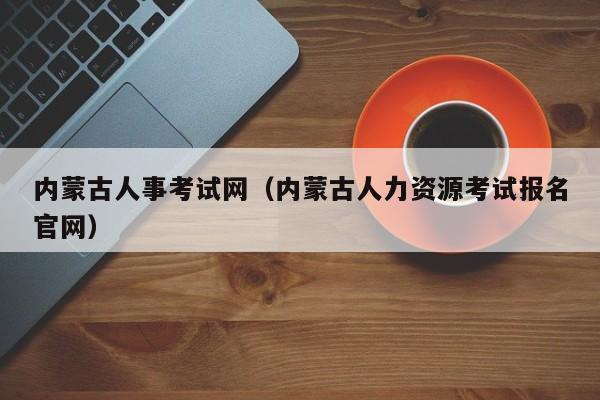 内蒙古人事考试网（内蒙古人力资源考试报名官网）