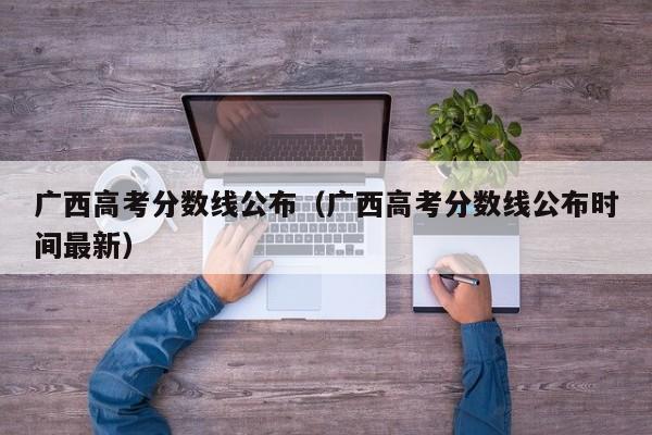 广西高考分数线公布（广西高考分数线公布时间最新）