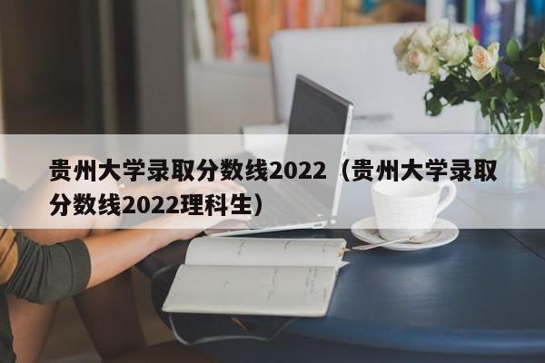 贵州大学录取分数线2022（贵州大学录取分数线2022理科生）