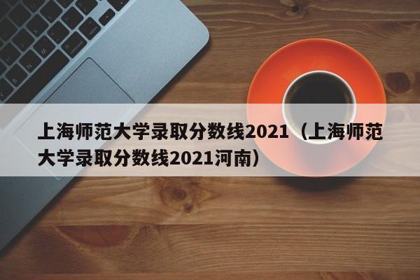 上海师范大学录取分数线2021（上海师范大学录取分数线2021河南）