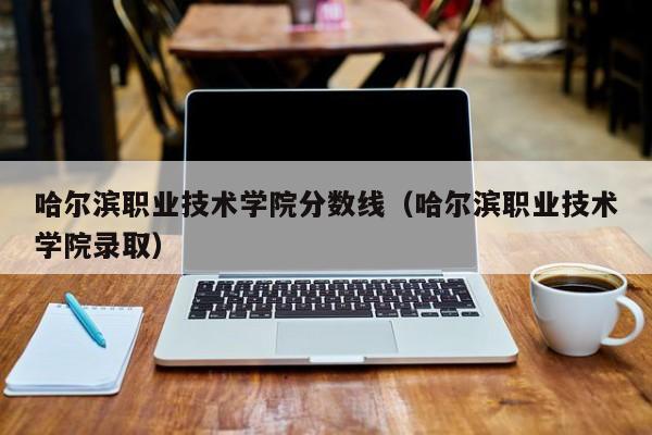 哈尔滨职业技术学院分数线（哈尔滨职业技术学院录取）