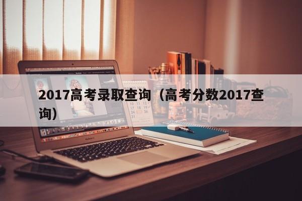 2017高考录取查询（高考分数2017查询）