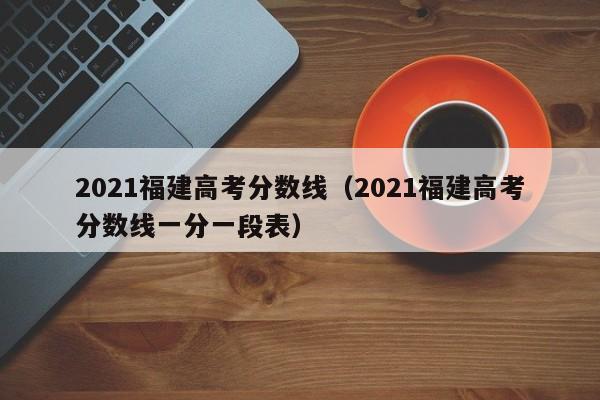 2021福建高考分数线（2021福建高考分数线一分一段表）