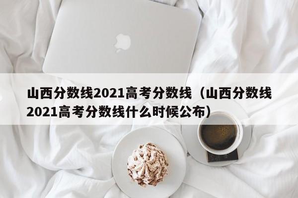 山西分数线2021高考分数线（山西分数线2021高考分数线什么时候公布）