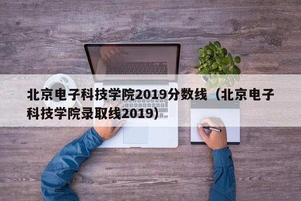 北京电子科技学院2019分数线（北京电子科技学院录取线2019）