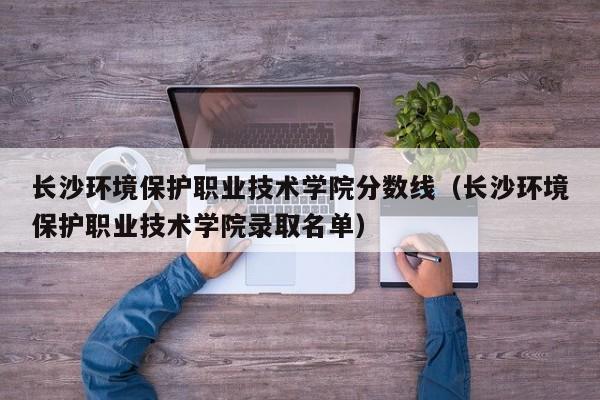 长沙环境保护职业技术学院分数线（长沙环境保护职业技术学院录取名单）