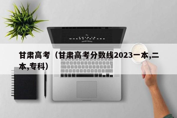 甘肃高考（甘肃高考分数线2023一本,二本,专科）