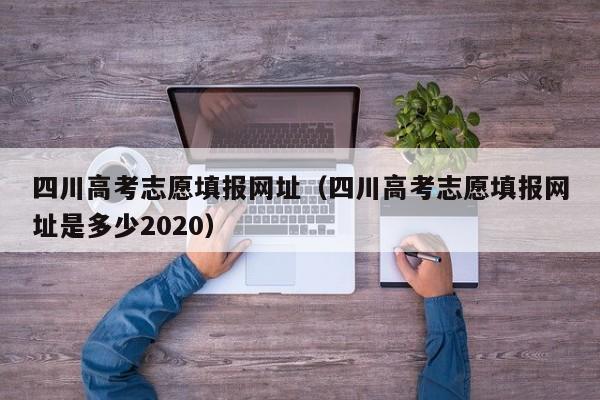 四川高考志愿填报网址（四川高考志愿填报网址是多少2020）