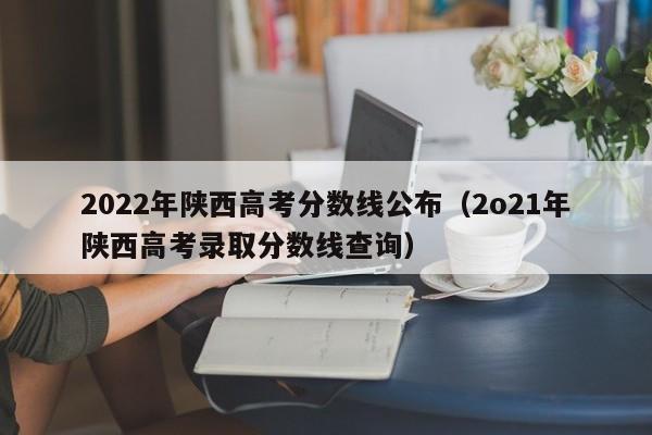 2022年陕西高考分数线公布（2o21年陕西高考录取分数线查询）