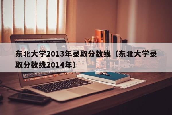 东北大学2013年录取分数线（东北大学录取分数线2014年）