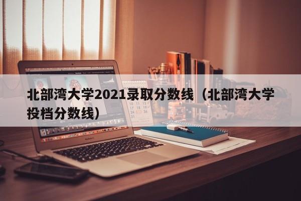 北部湾大学2021录取分数线（北部湾大学投档分数线）