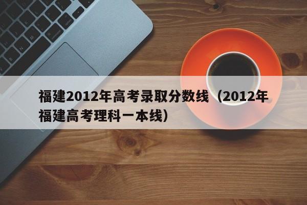 福建2012年高考录取分数线（2012年福建高考理科一本线）